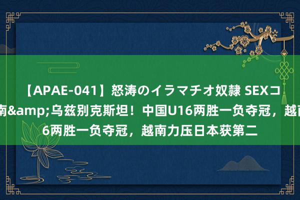 【APAE-041】怒涛のイラマチオ奴隷 SEXコレクション 胜越南&乌兹别克斯坦！中国U16两胜一负夺冠，越南力压日本获第二