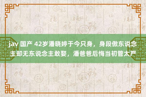 jav 国产 42岁潘晓婷于今只身，身段傲东说念主却无东说念主敢娶，潘爸爸后悔当初管太严