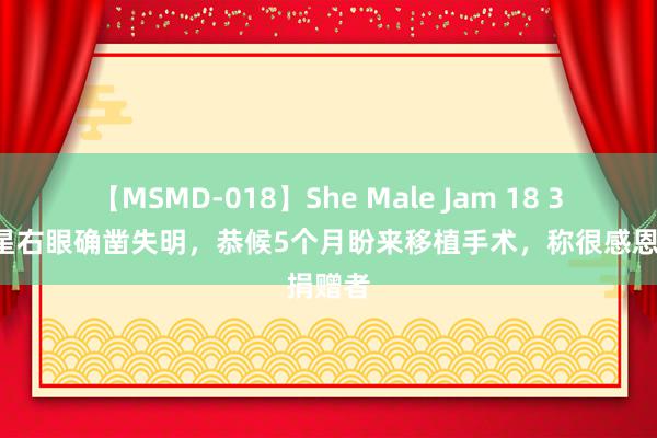 【MSMD-018】She Male Jam 18 32岁女星右眼确凿失明，恭候5个月盼来移植手术，称很感恩捐赠者