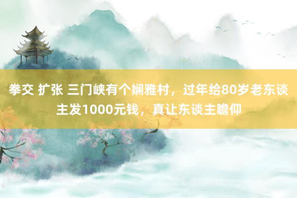 拳交 扩张 三门峡有个娴雅村，过年给80岁老东谈主发1000元钱，真让东谈主瞻仰