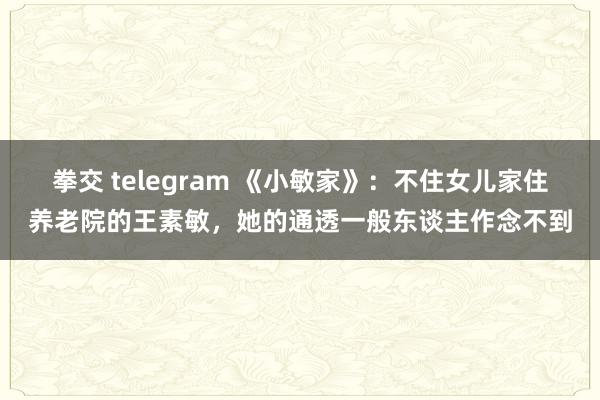 拳交 telegram 《小敏家》：不住女儿家住养老院的王素敏，她的通透一般东谈主作念不到