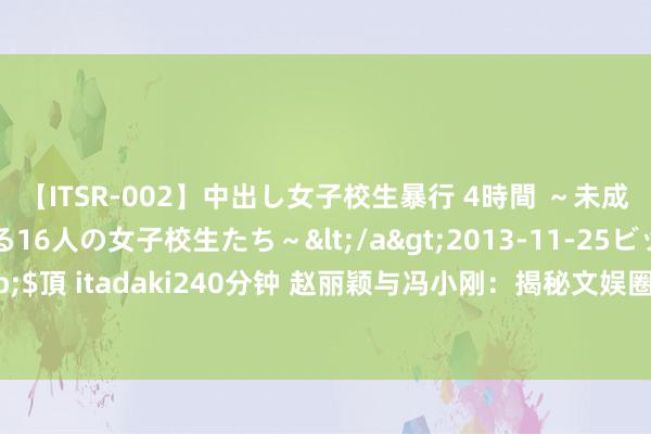 【ITSR-002】中出し女子校生暴行 4時間 ～未成熟なカラダを弄ばれる16人の女子校生たち～</a>2013-11-25ビッグモーカル&$頂 itadaki240分钟 赵丽颖与冯小刚：揭秘文娱圈的深邃定约，真相让东说念主大跌眼镜！