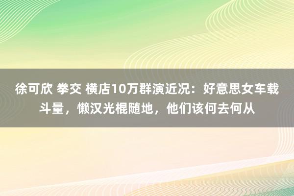 徐可欣 拳交 横店10万群演近况：好意思女车载斗量，懒汉光棍随地，他们该何去何从