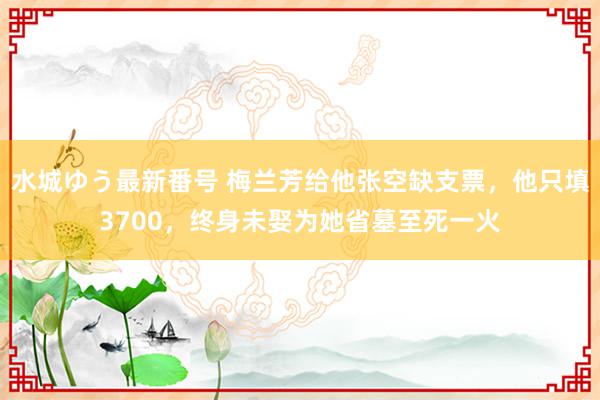 水城ゆう最新番号 梅兰芳给他张空缺支票，他只填3700，终身未娶为她省墓至死一火