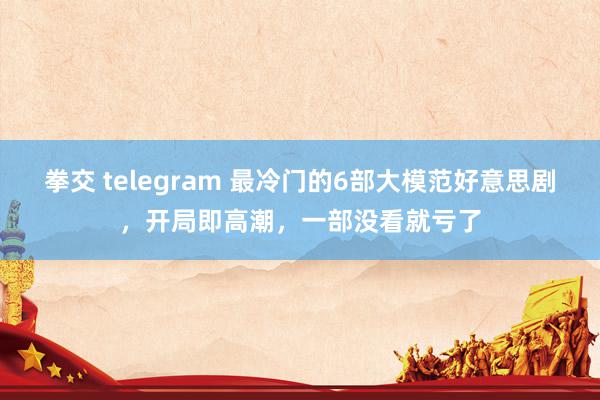 拳交 telegram 最冷门的6部大模范好意思剧，开局即高潮，一部没看就亏了