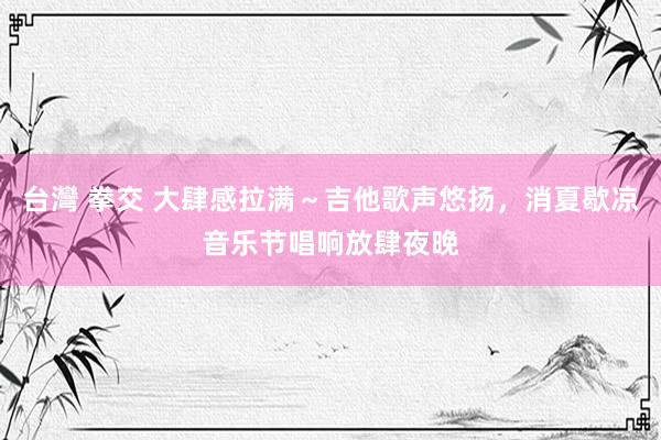 台灣 拳交 大肆感拉满～吉他歌声悠扬，消夏歇凉音乐节唱响放肆夜晚