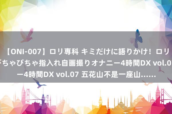 【ONI-007】ロリ専科 キミだけに語りかけ！ロリっ娘20人！オマ●コぴちゃぴちゃ指入れ自画撮りオナニー4時間DX vol.07 五花山不是一座山......