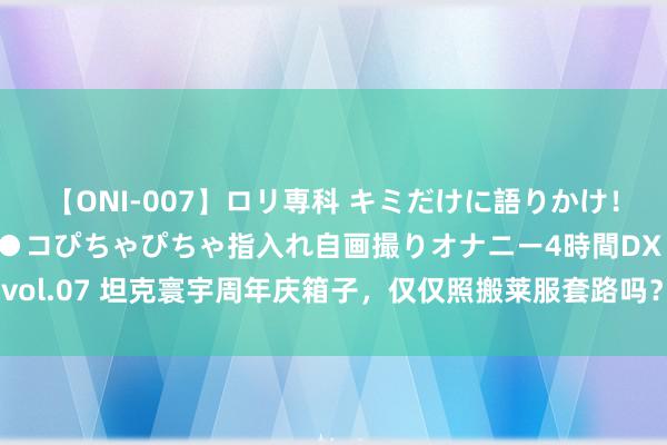 【ONI-007】ロリ専科 キミだけに語りかけ！ロリっ娘20人！オマ●コぴちゃぴちゃ指入れ自画撮りオナニー4時間DX vol.07 坦克寰宇周年庆箱子，仅仅照搬莱服套路吗？看完敬佩统统不一样