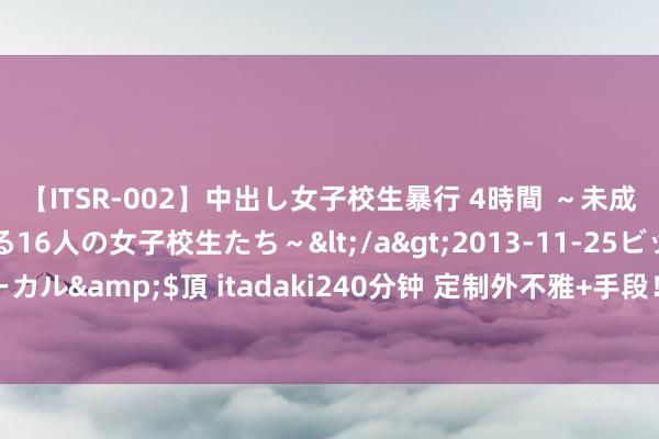 【ITSR-002】中出し女子校生暴行 4時間 ～未成熟なカラダを弄ばれる16人の女子校生たち～</a>2013-11-25ビッグモーカル&$頂 itadaki240分钟 定制外不雅+手段！魔域口袋版花魁待遇这样好