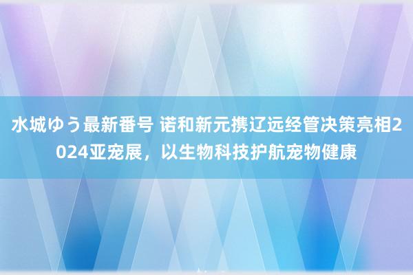 水城ゆう最新番号 诺和新元携辽远经管决策亮相2024亚宠展，以生物科技护航宠物健康