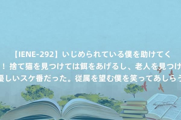 【IENE-292】いじめられている僕を助けてくれたのは まさかのスケ番！！捨て猫を見つけては餌をあげるし、老人を見つけては席を譲るうわさ通りの優しいスケ番だった。従属を望む僕を笑ってあしらうも、徐々にサディスティックな衝動が芽生え始めた高3の彼女</a>2013-07-18アイエナジー&$IE NERGY！117分钟 以色列军官接连被斩, 好意思俄爆发危险抵拒, 伊朗更变说辞要动手了?