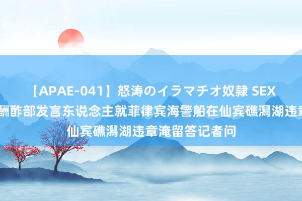 【APAE-041】怒涛のイラマチオ奴隷 SEXコレクション 酬酢部发言东说念主就菲律宾海警船在仙宾礁潟湖违章淹留答记者问