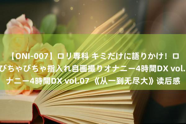 【ONI-007】ロリ専科 キミだけに語りかけ！ロリっ娘20人！オマ●コぴちゃぴちゃ指入れ自画撮りオナニー4時間DX vol.07 《从一到无尽大》读后感