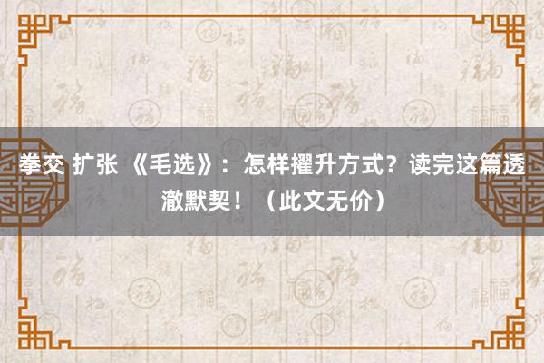 拳交 扩张 《毛选》：怎样擢升方式？读完这篇透澈默契！（此文无价）