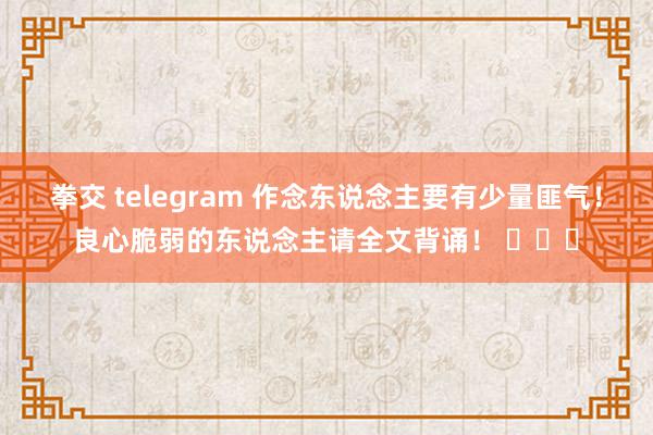 拳交 telegram 作念东说念主要有少量匪气！良心脆弱的东说念主请全文背诵！ ​​​