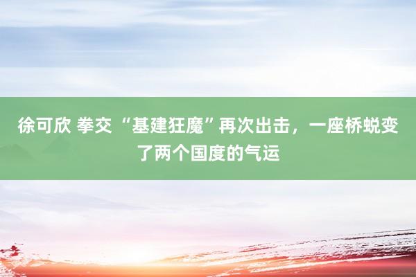 徐可欣 拳交 “基建狂魔”再次出击，一座桥蜕变了两个国度的气运