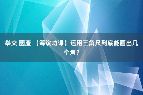 拳交 國產 【筹议功课】运用三角尺到底能画出几个角？