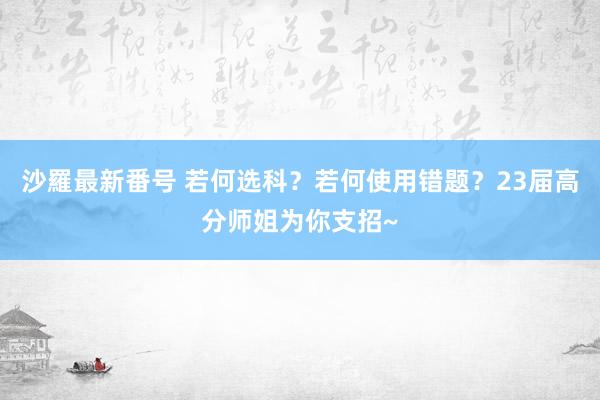 沙羅最新番号 若何选科？若何使用错题？23届高分师姐为你支招~