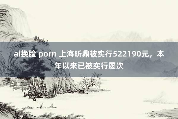 ai换脸 porn 上海昕鼎被实行522190元，本年以来已被实行屡次