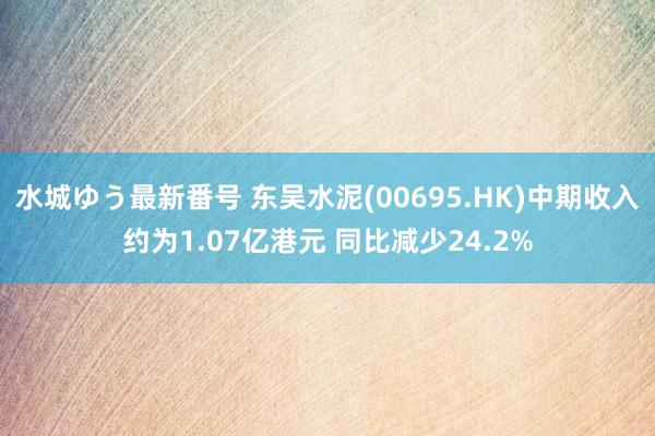 水城ゆう最新番号 东吴水泥(00695.HK)中期收入约为1.07亿港元 同比减少24.2%