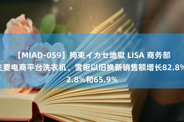 【MIAD-059】拘束イカセ地獄 LISA 商务部：7月份主要电商平台洗衣机、雪柜以旧换新销售额增长82.8%和65.9%