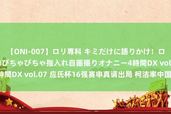 【ONI-007】ロリ専科 キミだけに語りかけ！ロリっ娘20人！オマ●コぴちゃぴちゃ指入れ自画撮りオナニー4時間DX vol.07 应氏杯16强赛申真谞出局 柯洁率中国队迎大胜