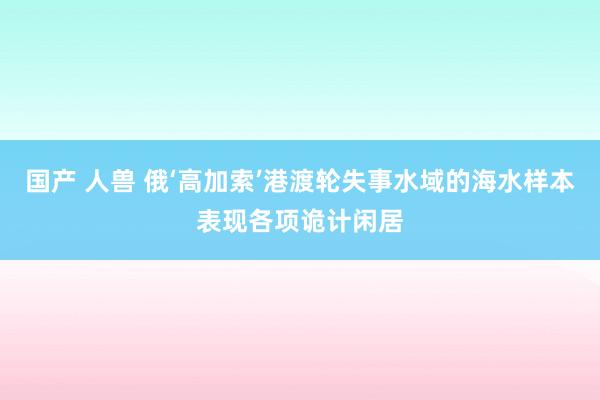 国产 人兽 俄‘高加索’港渡轮失事水域的海水样本表现各项诡计闲居