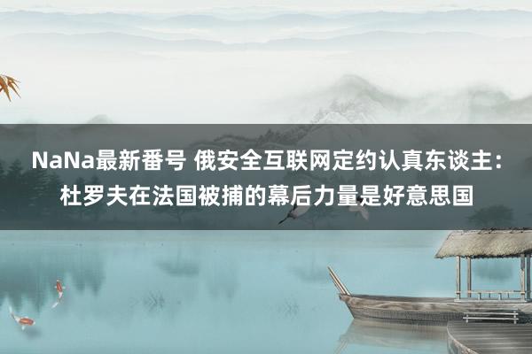 NaNa最新番号 俄安全互联网定约认真东谈主：杜罗夫在法国被捕的幕后力量是好意思国