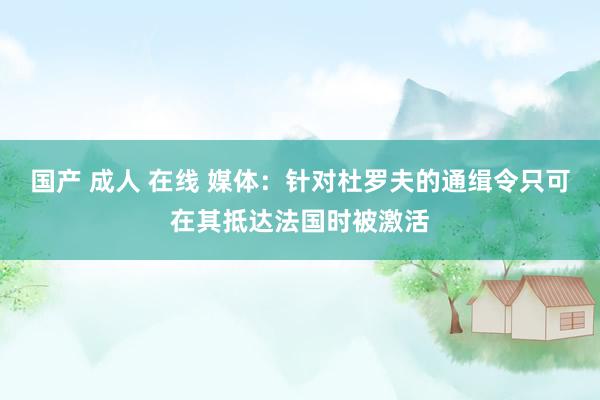 国产 成人 在线 媒体：针对杜罗夫的通缉令只可在其抵达法国时被激活