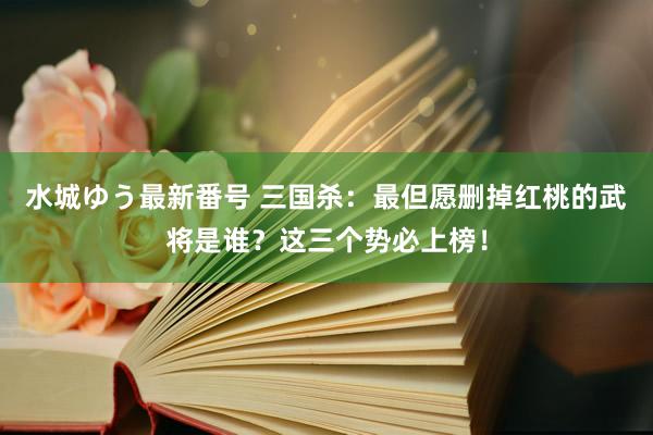 水城ゆう最新番号 三国杀：最但愿删掉红桃的武将是谁？这三个势必上榜！