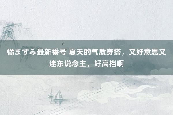 橘ますみ最新番号 夏天的气质穿搭，又好意思又迷东说念主，好高档啊