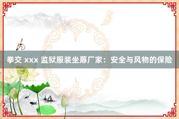 拳交 xxx 监狱服装坐蓐厂家：安全与风物的保险