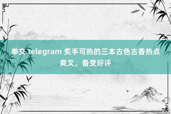 拳交 telegram 炙手可热的三本古色古香热点爽文，备受好评