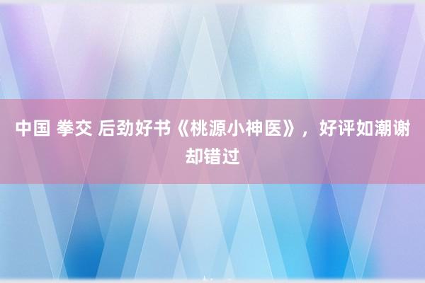 中国 拳交 后劲好书《桃源小神医》，好评如潮谢却错过