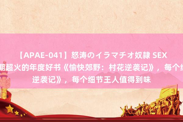 【APAE-041】怒涛のイラマチオ奴隷 SEXコレクション 近期超火的年度好书《愉快郊野：村花逆袭记》，每个细节王人值得到味