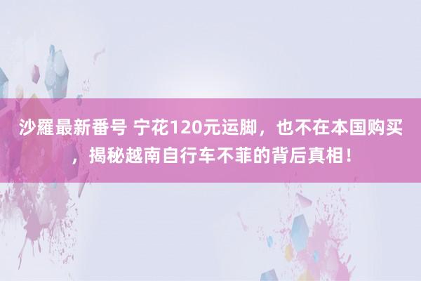 沙羅最新番号 宁花120元运脚，也不在本国购买，揭秘越南自行车不菲的背后真相！