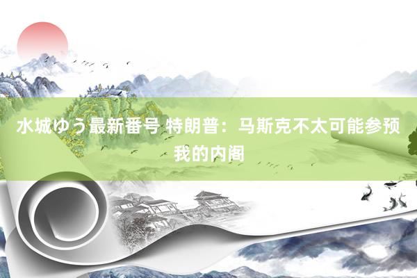 水城ゆう最新番号 特朗普：马斯克不太可能参预我的内阁