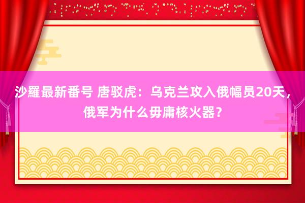 沙羅最新番号 唐驳虎：乌克兰攻入俄幅员20天，俄军为什么毋庸核火器？