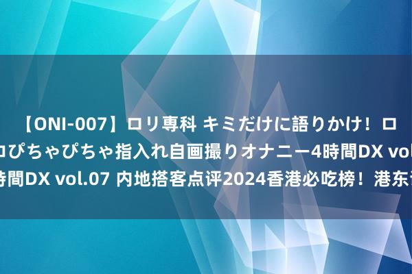 【ONI-007】ロリ専科 キミだけに語りかけ！ロリっ娘20人！オマ●コぴちゃぴちゃ指入れ自画撮りオナニー4時間DX vol.07 内地搭客点评2024香港必吃榜！港东谈主抵挡！