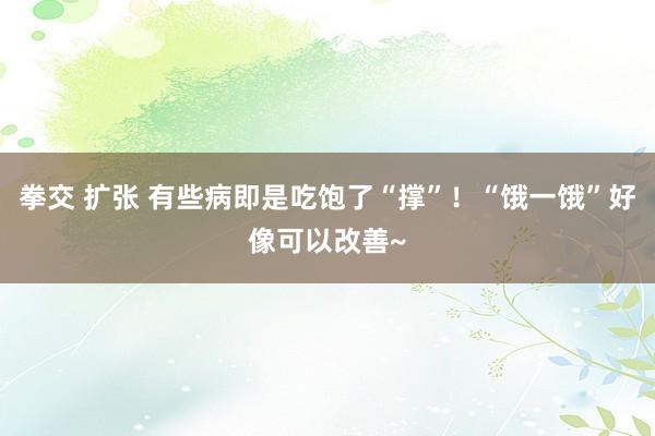 拳交 扩张 有些病即是吃饱了“撑”！“饿一饿”好像可以改善~