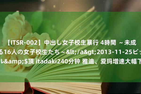 【ITSR-002】中出し女子校生暴行 4時間 ～未成熟なカラダを弄ばれる16人の女子校生たち～</a>2013-11-25ビッグモーカル&$頂 itadaki240分钟 雅迪、爱玛增速大幅下滑，电动两轮车巨头急需新故事