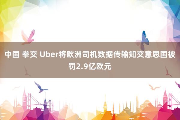 中国 拳交 Uber将欧洲司机数据传输知交意思国被罚2.9亿欧元