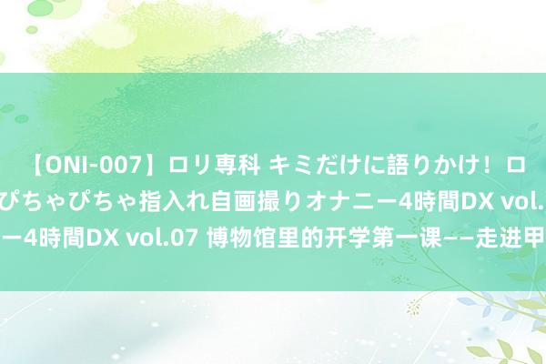 【ONI-007】ロリ専科 キミだけに語りかけ！ロリっ娘20人！オマ●コぴちゃぴちゃ指入れ自画撮りオナニー4時間DX vol.07 博物馆里的开学第一课——走进甲骨文