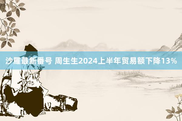 沙羅最新番号 周生生2024上半年贸易额下降13%